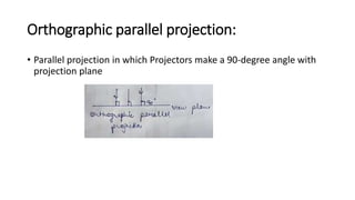 Orthographic parallel projection:
• Parallel projection in which Projectors make a 90-degree angle with
projection plane
 