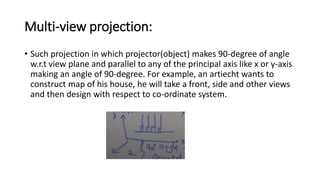Multi-view projection:
• Such projection in which projector(object) makes 90-degree of angle
w.r.t view plane and parallel to any of the principal axis like x or y-axis
making an angle of 90-degree. For example, an artiecht wants to
construct map of his house, he will take a front, side and other views
and then design with respect to co-ordinate system.
 