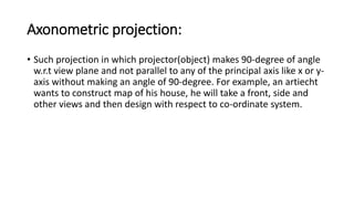 Axonometric projection:
• Such projection in which projector(object) makes 90-degree of angle
w.r.t view plane and not parallel to any of the principal axis like x or y-
axis without making an angle of 90-degree. For example, an artiecht
wants to construct map of his house, he will take a front, side and
other views and then design with respect to co-ordinate system.
 