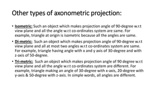 Other types of axonometric projection:
• Isometric: Such an object which makes projection angle of 90-degree w.r.t
view plane and all the angle w.r.t co-ordinates system are same. For
example, triangle at origin is isometric because all the angles are same.
• Di-metric: Such an object which makes projection angle of 90-degree w.r.t
view plane and all at most two angles w.r.t co-ordinates system are same.
For example, triangle having angle with x and y axis of 30-degree and with
z-axis of 50-degree.
• Tri-metric: Such an object which makes projection angle of 90 degree w.r.t
view plane and all the angle w.r.t co-ordinates system are different. For
example, triangle making an angle of 30-degree with x-axis, 20-degree with
y-axis & 50-degree with z-axis. In simple words, all angles are different.
 