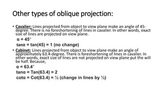 Other types of oblique projection:
• Cavalier: Lines projected from object to view plane make an angle of 45-
degree. There is no foreshortening of lines in cavalier. In other words, exact
size of lines are projected on view plane.
α = 45°
tanα = tan(45) = 1 (no change)
• Cabinet: Lines projected from object to view plane make an angle of
approximately 63.4-degree. There is foreshortening of lines in cavalier. In
other words, exact size of lines are not projected on view plane put the will
be half. Because,
α = 63.4°
tanα = Tan(63.4) = 2
cotα = Cot(63.4) = ½ (change in lines by ½)
 