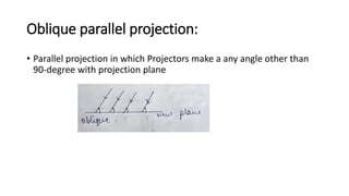 Oblique parallel projection:
• Parallel projection in which Projectors make a any angle other than
90-degree with projection plane
 