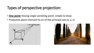Types of perspective projection:
• One point: Having single vanishing point, simple to draw
• Projection plane intersect to on of the principal axis (x, y, z)
 