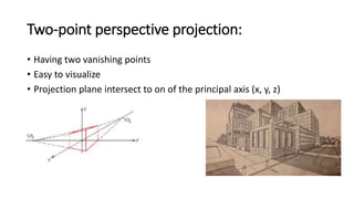 Two-point perspective projection:
• Having two vanishing points
• Easy to visualize
• Projection plane intersect to on of the principal axis (x, y, z)
 