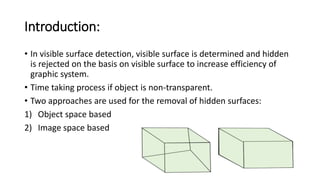 Introduction:
• In visible surface detection, visible surface is determined and hidden
is rejected on the basis on visible surface to increase efficiency of
graphic system.
• Time taking process if object is non-transparent.
• Two approaches are used for the removal of hidden surfaces:
1) Object space based
2) Image space based
 