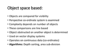 Object space based:
• Objects are compared for visibility
• Perspective co-ordinate system is examined
• Complexity depends on number of objects
• These comparisons are line based
• Object obstructed on another object is determined
• Used on vector display systems
• Operates on continuous data (co-ordinates)
• Algorithms: Depth sorting, area sub-division
 