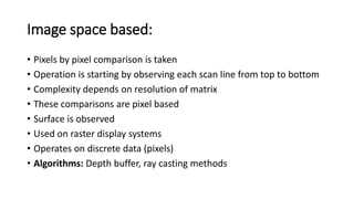 Image space based:
• Pixels by pixel comparison is taken
• Operation is starting by observing each scan line from top to bottom
• Complexity depends on resolution of matrix
• These comparisons are pixel based
• Surface is observed
• Used on raster display systems
• Operates on discrete data (pixels)
• Algorithms: Depth buffer, ray casting methods
 