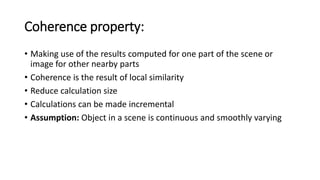 Coherence property:
• Making use of the results computed for one part of the scene or
image for other nearby parts
• Coherence is the result of local similarity
• Reduce calculation size
• Calculations can be made incremental
• Assumption: Object in a scene is continuous and smoothly varying
 
