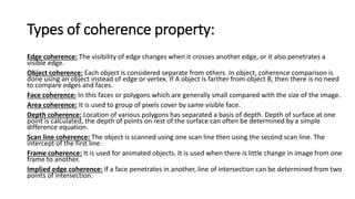 Types of coherence property:
Edge coherence: The visibility of edge changes when it crosses another edge, or it also penetrates a
visible edge.
Object coherence: Each object is considered separate from others. In object, coherence comparison is
done using an object instead of edge or vertex. If A object is farther from object B, then there is no need
to compare edges and faces.
Face coherence: In this faces or polygons which are generally small compared with the size of the image.
Area coherence: It is used to group of pixels cover by same visible face.
Depth coherence: Location of various polygons has separated a basis of depth. Depth of surface at one
point is calculated, the depth of points on rest of the surface can often be determined by a simple
difference equation.
Scan line coherence: The object is scanned using one scan line then using the second scan line. The
intercept of the first line.
Frame coherence: It is used for animated objects. It is used when there is little change in image from one
frame to another.
Implied edge coherence: If a face penetrates in another, line of intersection can be determined from two
points of intersection.
 