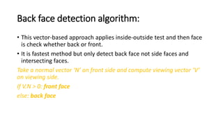 Back face detection algorithm:
• This vector-based approach applies inside-outside test and then face
is check whether back or front.
• It is fastest method but only detect back face not side faces and
intersecting faces.
Take a normal vector ‘N’ on front side and compute viewing vector ‘V’
on viewing side.
If V.N > 0: front face
else: back face
 