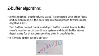 Z-buffer algorithm:
• In this method, depth value (z value) is compared with other faces
and minimum one is the back face due to approach towards more
negative z-axis.
• Two buffers named frame and depth buffer is used. Frame buffer
store's location w.r.t co-ordinate system and depth buffer stores
depth value for that corresponding pixel in depth buffer.
• It is image space-based approach
 