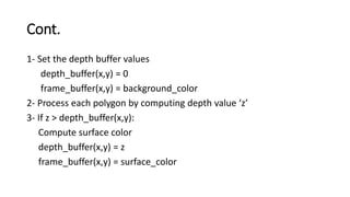 Cont.
1- Set the depth buffer values
depth_buffer(x,y) = 0
frame_buffer(x,y) = background_color
2- Process each polygon by computing depth value ‘z’
3- If z > depth_buffer(x,y):
Compute surface color
depth_buffer(x,y) = z
frame_buffer(x,y) = surface_color
 