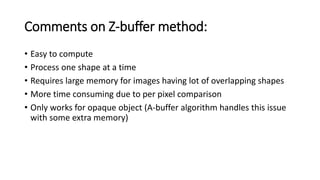 Comments on Z-buffer method:
• Easy to compute
• Process one shape at a time
• Requires large memory for images having lot of overlapping shapes
• More time consuming due to per pixel comparison
• Only works for opaque object (A-buffer algorithm handles this issue
with some extra memory)
 