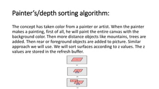Painter’s/depth sorting algorithm:
The concept has taken color from a painter or artist. When the painter
makes a painting, first of all, he will paint the entire canvas with the
background color. Then more distance objects like mountains, trees are
added. Then rear or foreground objects are added to picture. Similar
approach we will use. We will sort surfaces according to z values. The z
values are stored in the refresh buffer.
 