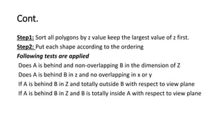 Cont.
Step1: Sort all polygons by z value keep the largest value of z first.
Step2: Put each shape according to the ordering
Following tests are applied
Does A is behind and non-overlapping B in the dimension of Z
Does A is behind B in z and no overlapping in x or y
If A is behind B in Z and totally outside B with respect to view plane
If A is behind B in Z and B is totally inside A with respect to view plane
 
