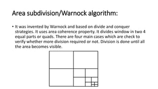 Area subdivision/Warnock algorithm:
• It was invented by Warnock and based on divide and conquer
strategies. It uses area coherence property. It divides window in two 4
equal parts or quads. There are four main cases which are check to
verify whether more division required or not. Division is done until all
the area becomes visible.
 