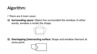 Algorithm:
• There are 4 main cases:
1) Surrounding space: Object has surrounded the window. In other
words, window is inside the shape.
2) Overlapping (intersecting surface: Shape and window intersect at
some point.
 
