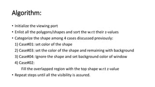 Algorithm:
• Initialize the viewing port
• Enlist all the polygons/shapes and sort the w.r.t their z-values
• Categorize the shape among 4 cases discussed previously:
1) Case#01: set color of the shape
2) Case#03: set the color of the shape and remaining with background
3) Case#04: Ignore the shape and set background color of window
4) Case#02:
Fill the overlapped region with the top shape w.r.t z-value
• Repeat steps until all the visibility is assured.
 