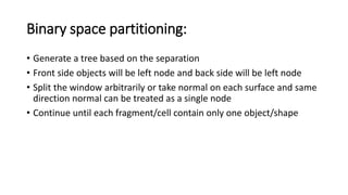 Binary space partitioning:
• Generate a tree based on the separation
• Front side objects will be left node and back side will be left node
• Split the window arbitrarily or take normal on each surface and same
direction normal can be treated as a single node
• Continue until each fragment/cell contain only one object/shape
 