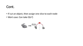 Cont.
• If cut an object, then assign one slice to each node
• Wort case: Can take O(n3)
 