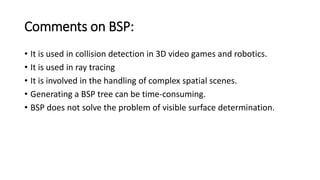 Comments on BSP:
• It is used in collision detection in 3D video games and robotics.
• It is used in ray tracing
• It is involved in the handling of complex spatial scenes.
• Generating a BSP tree can be time-consuming.
• BSP does not solve the problem of visible surface determination.
 
