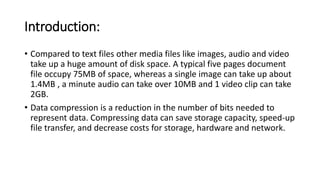 Introduction:
• Compared to text files other media files like images, audio and video
take up a huge amount of disk space. A typical five pages document
file occupy 75MB of space, whereas a single image can take up about
1.4MB , a minute audio can take over 10MB and 1 video clip can take
2GB.
• Data compression is a reduction in the number of bits needed to
represent data. Compressing data can save storage capacity, speed-up
file transfer, and decrease costs for storage, hardware and network.
 