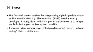 History:
• The first well known method for compressing digital signals is known
as Shannon-Fano coding. Shannon-fano [1948] simultaneously
developed this algorithm which assigns binary codewords to unique
symbols that appear within a given data file.
• A more efficient compression technique developed named ‘Huffman
coding’ which is still in use.
 