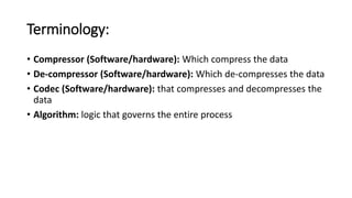 Terminology:
• Compressor (Software/hardware): Which compress the data
• De-compressor (Software/hardware): Which de-compresses the data
• Codec (Software/hardware): that compresses and decompresses the
data
• Algorithm: logic that governs the entire process
 