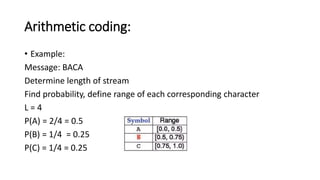 Arithmetic coding:
• Example:
Message: BACA
Determine length of stream
Find probability, define range of each corresponding character
L = 4
P(A) = 2/4 = 0.5
P(B) = 1/4 = 0.25
P(C) = 1/4 = 0.25
 