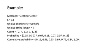 Example:
Message: “GeeksforGeeks”
L = 13
Unique characters = Gefkors
Unique string length = 7
Count = [ 2, 4, 1, 2, 1, 1, 2]
Probability = [0.15, 0.3077, 0.07, 0.15, 0.07, 0.07, 0.15]
Cumulative probability = [0.15, 0.46, 0.53, 0.69, 0.76, 0.84, 1.00]
 