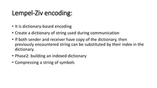 Lempel-Ziv encoding:
• It is dictionary-based encoding
• Create a dictionary of string used during communication
• If both sender and receiver have copy of the dictionary, then
previously encountered string can be substituted by their index in the
dictionary.
• Phase2: building an indexed dictionary
• Compressing a string of symbols
 