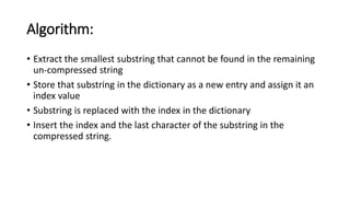 Algorithm:
• Extract the smallest substring that cannot be found in the remaining
un-compressed string
• Store that substring in the dictionary as a new entry and assign it an
index value
• Substring is replaced with the index in the dictionary
• Insert the index and the last character of the substring in the
compressed string.
 