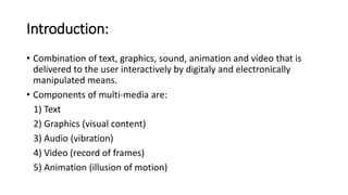 Introduction:
• Combination of text, graphics, sound, animation and video that is
delivered to the user interactively by digitaly and electronically
manipulated means.
• Components of multi-media are:
1) Text
2) Graphics (visual content)
3) Audio (vibration)
4) Video (record of frames)
5) Animation (illusion of motion)
 
