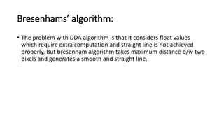 Bresenhams’ algorithm:
• The problem with DDA algorithm is that it considers float values
which require extra computation and straight line is not achieved
properly. But bresenham algorithm takes maximum distance b/w two
pixels and generates a smooth and straight line.
 