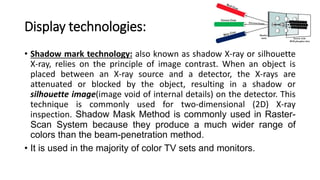 Display technologies:
• Shadow mark technology: also known as shadow X-ray or silhouette
X-ray, relies on the principle of image contrast. When an object is
placed between an X-ray source and a detector, the X-rays are
attenuated or blocked by the object, resulting in a shadow or
silhouette image(image void of internal details) on the detector. This
technique is commonly used for two-dimensional (2D) X-ray
inspection. Shadow Mask Method is commonly used in Raster-
Scan System because they produce a much wider range of
colors than the beam-penetration method.
• It is used in the majority of color TV sets and monitors.
 