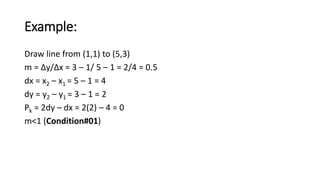 Example:
Draw line from (1,1) to (5,3)
m = ∆y/∆x = 3 – 1/ 5 – 1 = 2/4 = 0.5
dx = x2 – x1 = 5 – 1 = 4
dy = y2 – y1 = 3 – 1 = 2
Pk = 2dy – dx = 2(2) – 4 = 0
m<1 (Condition#01)
 