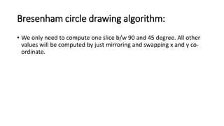 Bresenham circle drawing algorithm:
• We only need to compute one slice b/w 90 and 45 degree. All other
values will be computed by just mirroring and swapping x and y co-
ordinate.
 