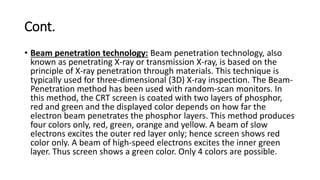 Cont.
• Beam penetration technology: Beam penetration technology, also
known as penetrating X-ray or transmission X-ray, is based on the
principle of X-ray penetration through materials. This technique is
typically used for three-dimensional (3D) X-ray inspection. The Beam-
Penetration method has been used with random-scan monitors. In
this method, the CRT screen is coated with two layers of phosphor,
red and green and the displayed color depends on how far the
electron beam penetrates the phosphor layers. This method produces
four colors only, red, green, orange and yellow. A beam of slow
electrons excites the outer red layer only; hence screen shows red
color only. A beam of high-speed electrons excites the inner green
layer. Thus screen shows a green color. Only 4 colors are possible.
 