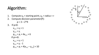 Algorithm:
1. Compute x0 = starting point, y0 = radius = r
2. Compute decision parameter(P):
p = 3 – 2*R
3. If p<0:
xi+1 = xi + 1
yi+1 = yi
pi+1 = pi + 4xi+1 + 6
If p>=0:
xi+1 = xi + 1
yi+1 = yi - 1
pi+1 = pi + 4(xi+1 – yi+1) + 10
 