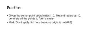 Practice:
• Given the center point coordinates (10, 10) and radius as 10,
generate all the points to form a circle.
• Hint: Don’t apply hint here because origin is not (0,0)
 