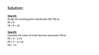 Solution:
Step-01:
Assign the starting point coordinates (X0, Y0) as-
X0 = 0
Y0 = R = 10
Step-02:
Calculate the value of initial decision parameter P0 as-
P0 = 3 – 2 x R
P0 = 3 – 2 x 10
P0 = -17
 