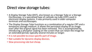 Direct view storage tubes:
• A Display Storage Tube (DST), also known as a Storage Tube or a Storage
Oscilloscope, is a specialized type of cathode ray tube (CRT) used in
electronic display systems. It was primarily used in older computer
terminals and oscilloscopes.
• The Display Storage Tube functions as a combination of a regular CRT and a
temporary storage medium. It allows the persistent display of an image
even after the original signal has been removed. This is accomplished by
introducing a phosphor coating on the screen that can retain the image for
an extended period, typically several minutes or longer.
• It is not possible to erase specific part of image.
• Not suitable for dynamic display devices.
• Slow processing rate but cheap.
 
