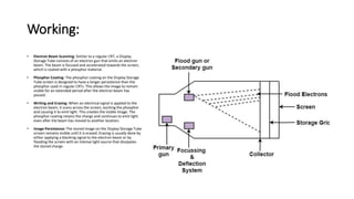 Working:
• Electron Beam Scanning: Similar to a regular CRT, a Display
Storage Tube consists of an electron gun that emits an electron
beam. The beam is focused and accelerated towards the screen,
which is coated with a phosphor material.
• Phosphor Coating: The phosphor coating on the Display Storage
Tube screen is designed to have a longer persistence than the
phosphor used in regular CRTs. This allows the image to remain
visible for an extended period after the electron beam has
passed.
• Writing and Erasing: When an electrical signal is applied to the
electron beam, it scans across the screen, exciting the phosphor
and causing it to emit light. This creates the visible image. The
phosphor coating retains the charge and continues to emit light
even after the beam has moved to another location.
• Image Persistence: The stored image on the Display Storage Tube
screen remains visible until it is erased. Erasing is usually done by
either applying a blanking signal to the electron beam or by
flooding the screen with an intense light source that dissipates
the stored charge.
 