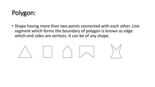 Polygon:
• Shape having more than two points connected with each other. Line
segment which forms the boundary of polygon is known as edge
which end sides are vertices. It can be of any shape.
 