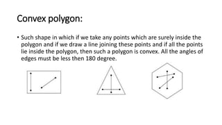 Convex polygon:
• Such shape in which if we take any points which are surely inside the
polygon and if we draw a line joining these points and if all the points
lie inside the polygon, then such a polygon is convex. All the angles of
edges must be less then 180 degree.
 