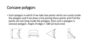 Concave polygon:
• Such polygon in which if we take two points which are surely inside
the polygon and if we draw a line joining these points and if all the
points are not lying inside the polygon, then such a polygon is
concave polygon. Angle of edges > 180 (at least one)
 