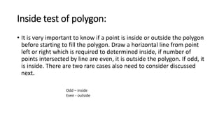 Inside test of polygon:
• It is very important to know if a point is inside or outside the polygon
before starting to fill the polygon. Draw a horizontal line from point
left or right which is required to determined inside, if number of
points intersected by line are even, it is outside the polygon. If odd, it
is inside. There are two rare cases also need to consider discussed
next.
Odd – inside
Even - outside
 