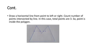 Cont.
• Draw a horizontal line from point to left or right. Count number of
points intersected by line. In this case, total points are 3. So, point is
inside the polygon.
 
