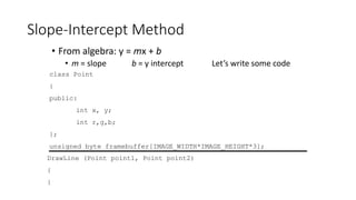 Slope-Intercept Method
• From algebra: y = mx + b
• m = slope b = y intercept Let’s write some code
class Point
{
public:
int x, y;
int r,g,b;
};
unsigned byte framebuffer[IMAGE_WIDTH*IMAGE_HEIGHT*3];
DrawLine (Point point1, Point point2)
{
}
 