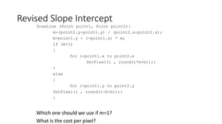 Revised Slope Intercept
DrawLine (Point point1, Point point2){
m=(point2.y-point1.y) / (point2.x-point2.x);
b=point1.y + (-point1.x) * m;
if (m>1)
{
for i=point1.x to point2.x
SetPixel(i , round(i*m+b));}
}
else
{
for i=point1.y to point2.y
SetPixel(i , round(i-b/m));}
}
Which one should we use if m=1?
What is the cost per pixel?
 